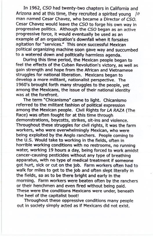 In 1962, CSO had twenty-two chapters in California and Arizona and at this time, they recruited a spirited young /o man named Cesar Chavez, who became a Director of CSO. Cesar Chavez would leave the CSO to forge his own way in progressive politics. Although the CSO began as an active progressive force, it would eventually be used as an example of an organization’s downfall when It forsakes agitation for “services.” This once successful Mexican political organizing machine soon gave way and succumbed to a watered down and politically harmless agenda. During this time period, the Mexican people began to feel the effects of the Cuban Revolution’s victory, as well as gain strength and hope from the African and Vietnamese struggles for national liberation. Mexicans began to develop a more militant, nationalist perspective. The 1960’s brought forth many struggles to the people, yet among the Mexicans, the issue of their national identity was at the forefront. The term "Chicanismo” came to light. Chicanismo referred to the militant fashion of political expression among the Mexican people. Civil Rights for LA RAZA (The Race) was often fought for at this time through demonstrations, boycotts, strikes, sit-ins and violence. Throughout these struggles for civil rights, it was the farm workers, who were overwhelmingly Mexican, who were being exploited by the Anglo ranchers. People coming to the U.S. Would take to working in the fields, often in horrible working conditions with no restrooms, no running water, working 19 hours a day, being forced to work amidst cancer-causing pesticides without any type of breathing apparatus, with no type of medical treatment if someone got hurt, sick or cut on the job. Farm workers often had to walk for miles to get to the job and often slept literally in the fields, 50 as to be there bright and early in the morning. Farm workers were beaten often by the ranchers or their henchmen and even fired without being paid. These were the conditions Mexicans were under, beneath the heel of the capitalist boot! Throughout these oppressive conditions many people out in society simply acted as if Mexicans did not exist.